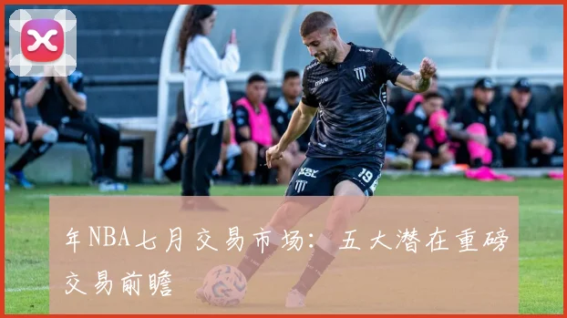 年NBA七月交易市场：五大潜在重磅交易前瞻