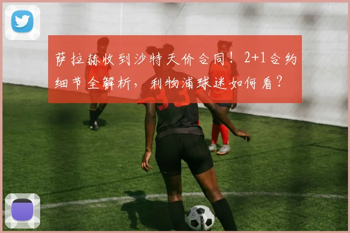 萨拉赫收到沙特天价合同!2+1合约细节全解析,利物浦球迷如何看?