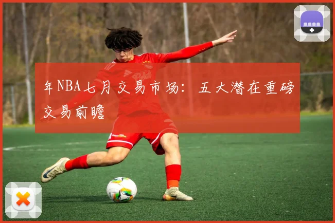 年NBA七月交易市场:五大潜在重磅交易前瞻