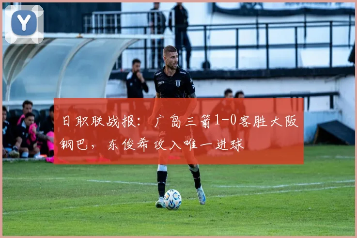 日职联战报:广岛三箭1-0客胜大阪钢巴,东俊希攻入唯一进球