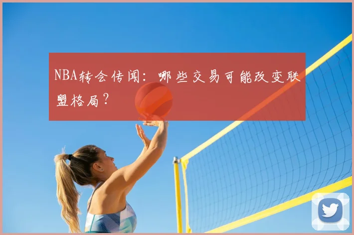 NBA转会传闻：哪些交易可能改变联盟格局？