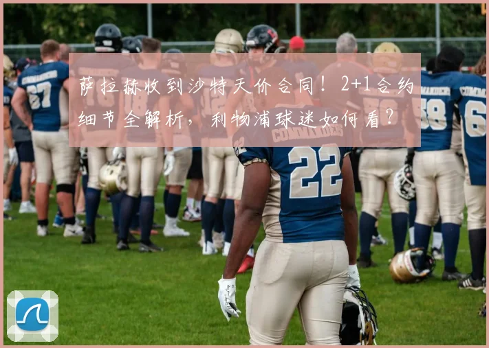 萨拉赫收到沙特天价合同！2+1合约细节全解析，利物浦球迷如何看？