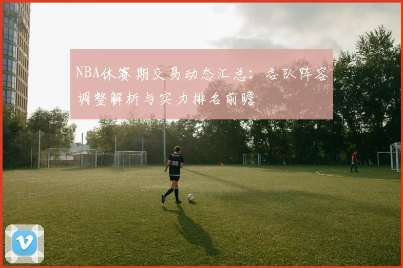 NBA休赛期交易动态汇总:各队阵容调整解析与实力排名前瞻