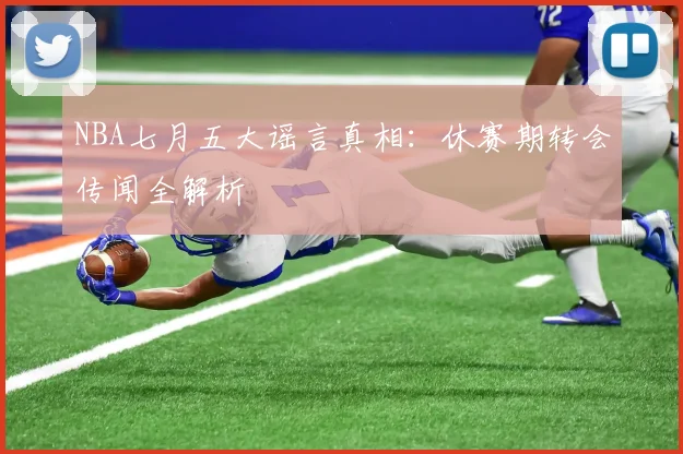 NBA七月五大谣言真相：休赛期转会传闻全解析
