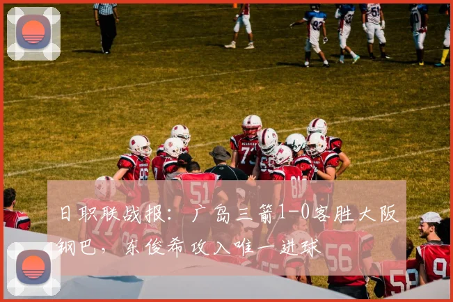 日职联战报：广岛三箭1-0客胜大阪钢巴，东俊希攻入唯一进球